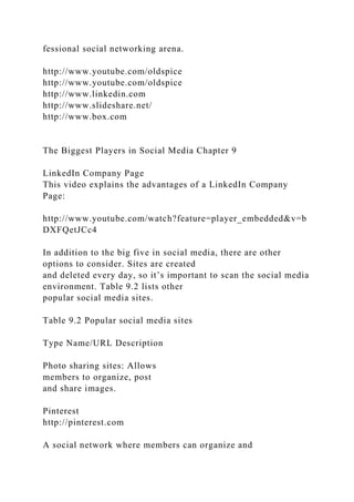 fessional social networking arena.
http://www.youtube.com/oldspice
http://www.youtube.com/oldspice
http://www.linkedin.com
http://www.slideshare.net/
http://www.box.com
The Biggest Players in Social Media Chapter 9
LinkedIn Company Page
This video explains the advantages of a LinkedIn Company
Page:
http://www.youtube.com/watch?feature=player_embedded&v=b
DXFQetJCc4
In addition to the big five in social media, there are other
options to consider. Sites are created
and deleted every day, so it’s important to scan the social media
environment. Table 9.2 lists other
popular social media sites.
Table 9.2 Popular social media sites
Type Name/URL Description
Photo sharing sites: Allows
members to organize, post
and share images.
Pinterest
http://pinterest.com
A social network where members can organize and
 