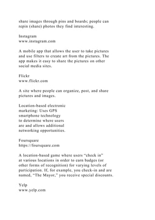 share images through pins and boards; people can
repin (share) photos they find interesting.
Instagram
www.instagram.com
A mobile app that allows the user to take pictures
and use filters to create art from the pictures. The
app makes it easy to share the pictures on other
social media sites.
Flickr
www.flickr.com
A site where people can organize, post, and share
pictures and images.
Location-based electronic
marketing: Uses GPS
smartphone technology
to determine where users
are and allows additional
networking opportunities.
Foursquare
https://foursquare.com
A location-based game where users “check in”
at various locations in order to earn badges (or
other forms of recognition) for varying levels of
participation. If, for example, you check-in and are
named, “The Mayor,” you receive special discounts.
Yelp
www.yelp.com
 