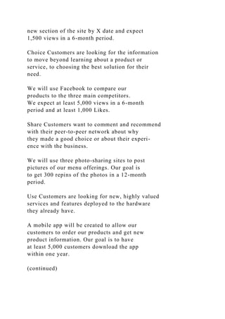 new section of the site by X date and expect
1,500 views in a 6-month period.
Choice Customers are looking for the information
to move beyond learning about a product or
service, to choosing the best solution for their
need.
We will use Facebook to compare our
products to the three main competitors.
We expect at least 5,000 views in a 6-month
period and at least 1,000 Likes.
Share Customers want to comment and recommend
with their peer-to-peer network about why
they made a good choice or about their experi-
ence with the business.
We will use three photo-sharing sites to post
pictures of our menu offerings. Our goal is
to get 300 repins of the photos in a 12-month
period.
Use Customers are looking for new, highly valued
services and features deployed to the hardware
they already have.
A mobile app will be created to allow our
customers to order our products and get new
product information. Our goal is to have
at least 5,000 customers download the app
within one year.
(continued)
 
