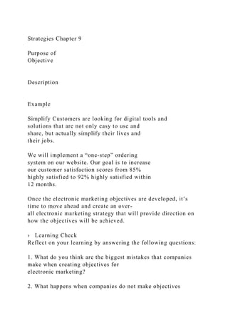 Strategies Chapter 9
Purpose of
Objective
Description
Example
Simplify Customers are looking for digital tools and
solutions that are not only easy to use and
share, but actually simplify their lives and
their jobs.
We will implement a “one-step” ordering
system on our website. Our goal is to increase
our customer satisfaction scores from 85%
highly satisfied to 92% highly satisfied within
12 months.
Once the electronic marketing objectives are developed, it’s
time to move ahead and create an over-
all electronic marketing strategy that will provide direction on
how the objectives will be achieved.
› Learning Check
Reflect on your learning by answering the following questions:
1. What do you think are the biggest mistakes that companies
make when creating objectives for
electronic marketing?
2. What happens when companies do not make objectives
 