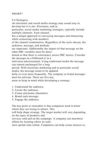SMART?
9.4 Strategies
An electronic and social media strategy may sound easy to
develop but it is not. Electronic, and in
particular, social media marketing strategies, typically include
multiple channels. Each channel
has a unique approach to conveying messages and interacting
while connecting with members
of the channel communities. Regardless of the tools chosen, the
audience, message, and methods
are important. Additionally the impact of that message on the
other IMC variables must be deter-
mined so that there is consistency across IMC tactics. Consider
the message on a billboard or in a
television advertisement. Using traditional media the message
can remain unchanged for a long
period. With electronic marketing and in particular social
media, the message needs to be updated
daily or even more frequently. The company or brand messages
must be relevant. There are five key
areas to keep in mind while developing a strategy:
1. Understand the audience.
2. Locate the audience.
3. Create electronic channel(s).
4. Brand each message.
5. Engage the audience.
The key point to remember is that companies need to know
whom they are trying to attract. This
will help shape strategy. The target market will vary depending
on the types of products and
services sold and on the campaign. A company can maximize
efforts by locating where its audi-
ence spends time online. Companies can help create interest so
 