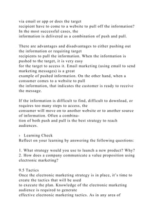 via email or app or does the target
recipient have to come to a website to pull off the information?
In the most successful cases, the
information is delivered as a combination of push and pull.
There are advantages and disadvantages to either pushing out
the information or requiring target
recipients to pull the information. When the information is
pushed to the target, it is very easy
for the target to access it. Email marketing (using email to send
marketing messages) is a great
example of pushed information. On the other hand, when a
consumer comes to a website to pull
the information, that indicates the customer is ready to receive
the message.
If the information is difficult to find, difficult to download, or
requires too many steps to access, the
consumer will move on to another website or to another source
of information. Often a combina-
tion of both push and pull is the best strategy to reach
audiences.
› Learning Check
Reflect on your learning by answering the following questions:
1. What strategy would you use to launch a new product? Why?
2. How does a company communicate a value proposition using
electronic marketing?
9.5 Tactics
Once the electronic marketing strategy is in place, it’s time to
create the tactics that will be used
to execute the plan. Knowledge of the electronic marketing
audience is required to generate
effective electronic marketing tactics. As in any area of
 