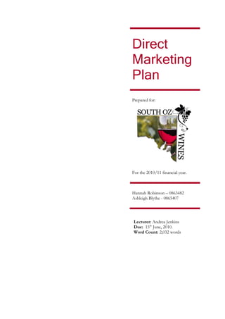 Direct
Marketing
Plan
Prepared for:




For the 2010/11 financial year.



Hannah Robinson – 0863482
Ashleigh Blythe - 0865407




Lecturer: Andrea Jenkins
Due: 15th June, 2010.
Word Count: 2,032 words
 