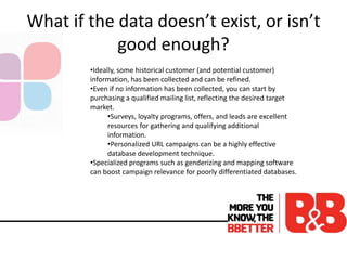 What if the data doesn’t exist, or isn’t
good enough?
•Ideally, some historical customer (and potential customer)
information, has been collected and can be refined.
•Even if no information has been collected, you can start by
purchasing a qualified mailing list, reflecting the desired target
market.
•Surveys, loyalty programs, offers, and leads are excellent
resources for gathering and qualifying additional
information.
•Personalized URL campaigns can be a highly effective
database development technique.
•Specialized programs such as genderizing and mapping software
can boost campaign relevance for poorly differentiated databases.
 