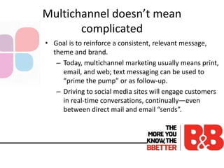 Multichannel doesn’t mean
complicated
• Goal is to reinforce a consistent, relevant message,
theme and brand.
– Today, multichannel marketing usually means print,
email, and web; text messaging can be used to
“prime the pump” or as follow-up.
– Driving to social media sites will engage customers
in real-time conversations, continually—even
between direct mail and email “sends”.
 