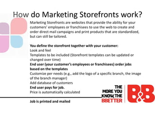 How do Marketing Storefronts work?
Marketing Storefronts are websites that provide the ability for your
customers’ employees or franchisees to use the web to create and
order direct mail campaigns and print products that are standardized,
but can still be tailored.
You define the storefront together with your customer:
Look and feel
Templates to be included (Storefront templates can be updated or
changed over time)
End user (your customer’s employees or franchisees) order jobs
based on the templates
Customize per needs (e.g., add the logo of a specific branch, the image
of the branch manager)
Add database of customers
End user pays for job.
Price is automatically calculated
Job is printed and mailed
 