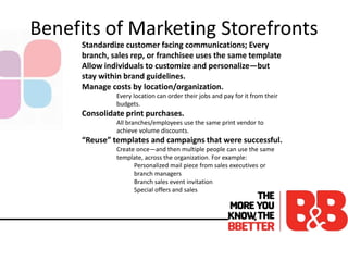 Benefits of Marketing Storefronts
Standardize customer facing communications; Every
branch, sales rep, or franchisee uses the same template
Allow individuals to customize and personalize—but
stay within brand guidelines.
Manage costs by location/organization.
Every location can order their jobs and pay for it from their
budgets.
Consolidate print purchases.
All branches/employees use the same print vendor to
achieve volume discounts.
“Reuse” templates and campaigns that were successful.
Create once—and then multiple people can use the same
template, across the organization. For example:
Personalized mail piece from sales executives or
branch managers
Branch sales event invitation
Special offers and sales
 