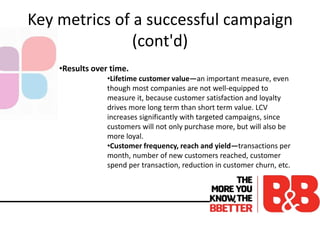 Key metrics of a successful campaign
(cont'd)
•Results over time.
•Lifetime customer value—an important measure, even
though most companies are not well-equipped to
measure it, because customer satisfaction and loyalty
drives more long term than short term value. LCV
increases significantly with targeted campaigns, since
customers will not only purchase more, but will also be
more loyal.
•Customer frequency, reach and yield—transactions per
month, number of new customers reached, customer
spend per transaction, reduction in customer churn, etc.
 
