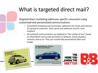 What is targeted direct mail?
Targeted direct marketing addresses specific consumers using
customized and personalized communications.
– Customized marketing communications addresses the needs and interests
of a group of customers. Only names and addresses vary for each
recipient.
– Personalized communications are targeted to “the market of one”, based
on information such as past purchases or behavior, family situation,
interests, and so on. They can include fully personalized offers and
images.
 