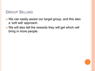 GROUP SELLING
 We can easily aware our target group, and this also
a „soft sell‟ approach.
 We will also tell the rewards they will get which will
bring in more people.
 