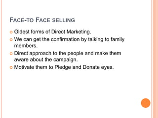 FACE-TO FACE SELLING
 Oldest forms of Direct Marketing.
 We can get the confirmation by talking to family
members.
 Direct approach to the people and make them
aware about the campaign.
 Motivate them to Pledge and Donate eyes.
 