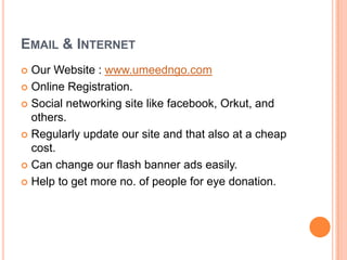 EMAIL & INTERNET
 Our Website : www.umeedngo.com
 Online Registration.
 Social networking site like facebook, Orkut, and
others.
 Regularly update our site and that also at a cheap
cost.
 Can change our flash banner ads easily.
 Help to get more no. of people for eye donation.
 