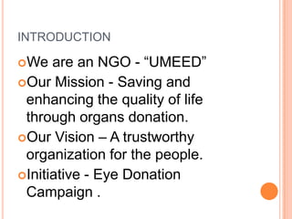 INTRODUCTION
We are an NGO - “UMEED”
Our Mission - Saving and
enhancing the quality of life
through organs donation.
Our Vision – A trustworthy
organization for the people.
Initiative - Eye Donation
Campaign .
 