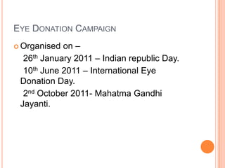 EYE DONATION CAMPAIGN
 Organised on –
26th January 2011 – Indian republic Day.
10th June 2011 – International Eye
Donation Day.
2nd October 2011- Mahatma Gandhi
Jayanti.
 