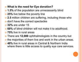  What is the need for Eye donation?
 1.5% of the population are unnecessarily blind
 25% live below the poverty line
 2.5 million children are suffering, including those who
 don't have the correct spectacles
 32% are under 15
 60% of blind children will not make it to adulthood.
 75% live in rural areas
 There are 12,000 ophthalmologists in the country but
 the majorities of them live and work in the urban areas.
 40% live in rural areas in Central & Northern India
where there is little access to quality eye care services.
 