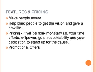 FEATURES & PRICING
 Make people aware .
 Help blind people to get the vision and give a
new life .
 Pricing - It will be non- monetary i.e. your time,
efforts, willpower, guts, responsibility and your
dedication to stand up for the cause.
 Promotional Offers.
 