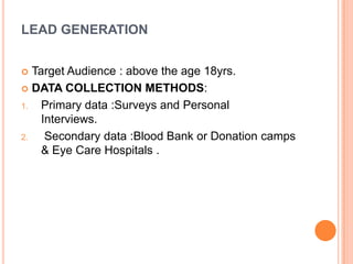 LEAD GENERATION
 Target Audience : above the age 18yrs.
 DATA COLLECTION METHODS:
1. Primary data :Surveys and Personal
Interviews.
2. Secondary data :Blood Bank or Donation camps
& Eye Care Hospitals .
 