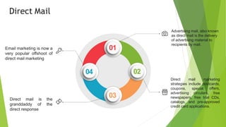 Advertising mail, also known
as direct mail is the delivery
of advertising material to
recipients by mail.
Direct mail marketing
strategies include postcards,
coupons,
advertising
special
circulars,
newspapers, free trial
offers,
free
CDs,
catalogs, and pre-approved
credit card applications.
Direct mail
granddaddy
is the
of the
direct response
Email marketing is now a
very popular offshoot of
direct mail marketing
01
02
03
04
Direct Mail
 