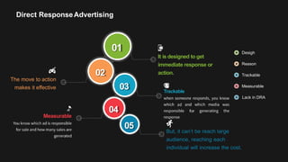 01
02
03
05
It is designed to get
immediate response or
action.
The move to action
makes it effective
Trackable
Measurable
But, it can’t be reach large
audience, reaching each
individual will increase the cost.
Desigh
Reason
Trackable
Measurable
Lack in DRA
04
Direct ResponseAdvertising
 
