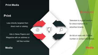 Television is a good medium
for direct marketers to
advertise broadly.
An Ad on radio with Toll free
number or contact information.
Print
Broadcast
Less directly targeted than
direct mail or catalog.
Ads in News Papers and
Magazine with an address or
toll free number
Media Media
Print Media
 