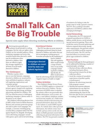 BIGGER | law                ( by Patrick Whalen )

                                                   S M A R T   S T R AT E G I E S




                                                                                                            of marketers for failing to take the

Small Talk Can                                                                                              proper steps to verify a parent’s consent.
                                                                                                            The FTC also is seeking to broaden
                                                                                                            application of COPPA to address other
                                                                                                            emerging technologies.

Be Big Trouble                                                                                              Social Networking
                                                                                                              In September, the FTC announced
                                                                                                            proposed amendments to COPPA to
Special rules apply when directing marketing efforts at children.                                           address mobile devices, social network-
                                                                                                            ing and interactive gaming. These rules
                                                                                                            would also restrict location gathering and

A     dvertising law generally gives
      marketers broad latitude in crafting
campaigns. But the rules are tighter when
                                               Nutritional Claims
                                                  The FTC has taken an acute interest in
                                               challenging nutritional claims for foods
                                                                                                            behavior-targeted advertising. Among
                                                                                                            other requirements, the parental consent
                                                                                                            protocol of COPPA would be required
children are the intended audience. Many       directed to children, and earlier this year                  of all social media. The FTC also has
marketing campaigns and tactics that           led an interagency working group to                          launched efforts to scrutinize smart
would be lawful when directed to adults        formulate principles for the marketing of                    phone apps marketed to children.
may be troublesome when                                                food to children.
directed to children. Now                                              This self-regulatory                 Best Practices
there are efforts to apply           Campaigns directed                effort would include                   Potential challenges by these gatekeepers
this stronger regulation to          to children are moni-             a range of limita-                   can be addressed by following a number of
all forms of social media                                              tions on any media                   sound principles, including:
                                     tored by state and
directed to children.                                                  campaign market-                       » Disclose all data collection efforts,
                                     federal regulators.                                                        including third-party efforts.
                                                                       ing food to children.
The Gatekeepers                                                        Speciﬁcally, the                       » Seek parental consent for all data
   Whether in print, televi-                                           effort would seek to                     collection efforts.
sion or over the Internet, campaigns           limit the advertising of foods which have a                    » Avoid the creation of unrealistic
directed to children are monitored by          “negative impact on health or weight.”                           expectations of product quality
state and federal regulators, industry                                                                          or performance.
self-regulating organizations and              Online Activities                                              » Separate the advertising material
consumer groups.                                  The Children’s Online Privacy Protec-                         from program content.
   The Federal Trade Commission is the         tion Act (COPPA) applies to commercial                         » Develop and maintain adequate
primary agency charged with regulating         websites directed to children. The key                           substantiation for any objective
and monitoring advertising, including          provisions of COPPA relate to whether                            claim made in the advertising
advertising intended for children. The         the website collects any personally-iden-                        (substantiating the claim for the
FTC has wide discretion in challenging         tiﬁable information, such as name, ad-                           ﬁrst time after the fact is tantamount
marketing campaigns it deems unfair or         dress, e-mail address, telephone number,                         to making a false claim).
deceptive in any regard.                       social security number, etc. Child-orient-
   The Children’s Advertising Review Unit      ed websites should avoid extracting any
(CARU) of the Council of Better Business       personal information about any visitor
Bureaus and consumer protection groups         to the website to avoid COPPA require-
also seek to police such campaigns. For        ments. If a website does collect personal
                                                                                                                              Patrick Whalen is a partner at Spencer,
example, a consumer watchdog group             information, the website owner must                                            Fane, Britt and Browne in Kansas City.
recently ﬁled a complaint before the FTC       include a privacy notice on the site and                                       (816) 292-8237 //
against PepsiCo for allegedly “developing      obtain veriﬁable parental consent before                                       pwhalen@spencerfane.com
covert advertising campaigns” around           collecting any personal information from
video games, sports and social networking.     children. The FTC has pursued a number


                              Reprinted with permission of Thinking Bigger Business Media, Inc. ©2012, all rights reserved.
                                                      VOL. 21 // ISSUE 1 // JANUARY 2012
 