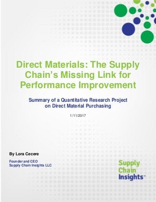 Direct Materials: The Supply
Chain’s Missing Link for
Performance Improvement
Summary of a Quantitative Research Project
on Direct Material Purchasing
1/11/2017
By Lora Cecere
Founder and CEO
Supply Chain Insights LLC
 
