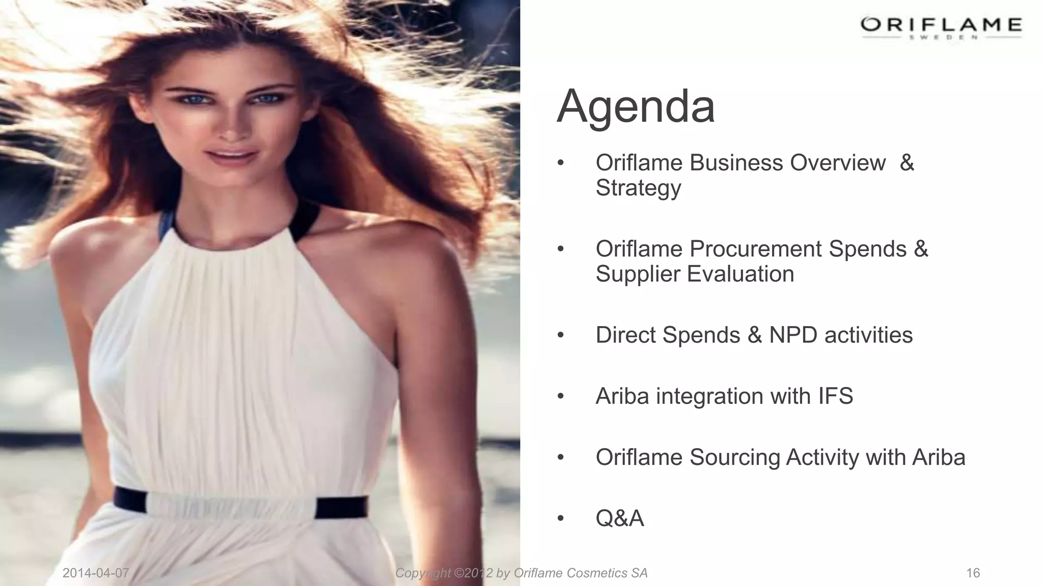 2014-04-07 16
Agenda
• Oriflame Business Overview &
Strategy
• Oriflame Procurement Spends &
Supplier Evaluation
• Direct Spends & NPD activities
• Ariba integration with IFS
• Oriflame Sourcing Activity with Ariba
• Q&A
Copyright ©2012 by Oriflame Cosmetics SA
 