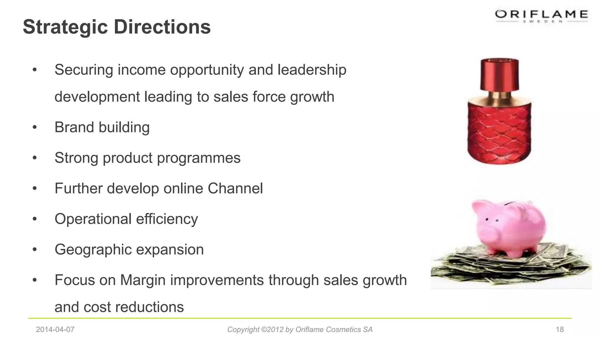 Strategic Directions
182014-04-07 Copyright ©2012 by Oriflame Cosmetics SA
• Securing income opportunity and leadership
development leading to sales force growth
• Brand building
• Strong product programmes
• Further develop online Channel
• Operational efficiency
• Geographic expansion
• Focus on Margin improvements through sales growth
and cost reductions
 