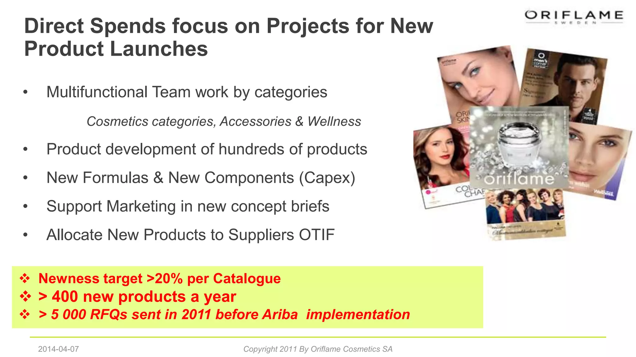 Direct Spends focus on Projects for New
Product Launches
NPD
2014-04-07 Copyright 2011 By Oriflame Cosmetics SA
 Newness target >20% per Catalogue
 > 400 new products a year
 > 5 000 RFQs sent in 2011 before Ariba implementation
• Multifunctional Team work by categories
Cosmetics categories, Accessories & Wellness
• Product development of hundreds of products
• New Formulas & New Components (Capex)
• Support Marketing in new concept briefs
• Allocate New Products to Suppliers OTIF
 
