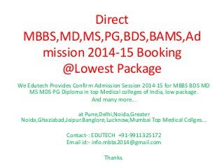 Direct
MBBS,MD,MS,PG,BDS,BAMS,Ad
mission 2014-15 Booking
@Lowest Package
We Edutech Provides Confirm Admission Session 2014-15 for MBBS BDS MD
MS MDS PG Diploma in top Medical colleges of India, low package.
And many more...
at Pune,Delhi,Noida,Greater
Noida,Ghaziabad,Jaipur.Banglore,Lucknow,Mumbai Top Medical Collges...

Contact-: EDUTECH +91-9911325172
Email id:- info.mbbs2014@gmail.com
Thanks.

 