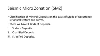 Seismic Micro Zonation (SMZ)
• Classification of Mineral Deposits on the basis of Mode of Occurrence
structural feature and Forms.
• There we have 3 Kinds of Deposits.
i. Surface Deposits.
ii. Crustified Deposits.
iii. Stratified Deposits.
 