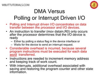 DMA Versus
Polling or Interrupt Driven I/O
• Polling and Interrupt driven I/O concentrates on data
transfer between the processor and I/O devices.
• An instruction to transfer (mov datain,R0) only occurs
after the processor determines that the I/O device is
ready
– Either by polling a status flag in the device interface or
– Waits for the device to send an interrupt request.
• Considerable overhead is incurred, because several
program instructions must be executed for each data
word transferred.
• Instructions are needed to increment memory address
and keeping track of work count.
• With interrupts, additional overhead associated with
saving and restoring the program counter and other state
information.
 