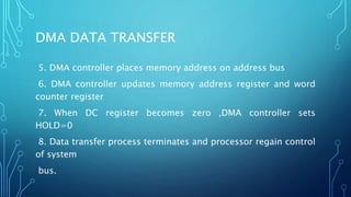 DMA DATA TRANSFER
5. DMA controller places memory address on address bus
6. DMA controller updates memory address register and word
counter register
7. When DC register becomes zero ,DMA controller sets
HOLD=0
8. Data transfer process terminates and processor regain control
of system
bus.
 