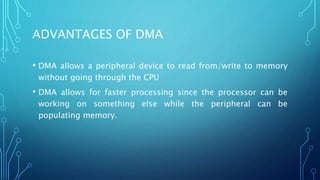 ADVANTAGES OF DMA
• DMA allows a peripheral device to read from/write to memory
without going through the CPU
• DMA allows for faster processing since the processor can be
working on something else while the peripheral can be
populating memory.
 