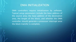 DMA INITIALIZATION
DMA controllers require initialization by software.
Typical setup parameters include the base address of
the source area, the base address of the destination
area, the length of the block, and whether the DMA
controller should generate a processor interrupt once
the block transfer is complete.
 