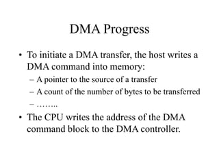 DMA Progress
• To initiate a DMA transfer, the host writes a
DMA command into memory:
– A pointer to the source of a transfer
– A count of the number of bytes to be transferred
– ……..
• The CPU writes the address of the DMA
command block to the DMA controller.
 
