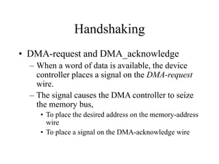 Handshaking
• DMA-request and DMA_acknowledge
– When a word of data is available, the device
controller places a signal on the DMA-request
wire.
– The signal causes the DMA controller to seize
the memory bus,
• To place the desired address on the memory-address
wire
• To place a signal on the DMA-acknowledge wire
 