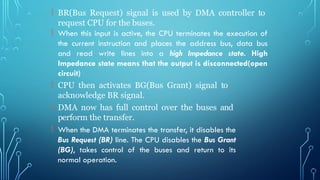  BR(Bus Request) signal is used by DMA controller to
request CPU for the buses.
 When this input is active, the CPU terminates the execution of
the current instruction and places the address bus, data bus
and read write lines into a high Impedance state. High
Impedance state means that the output is disconnected(open
circuit)
 CPU then activates BG(Bus Grant) signal to
acknowledge BR signal.
 DMA now has full control over the buses and
perform the transfer.
 When the DMA terminates the transfer, it disables the
Bus Request (BR) line. The CPU disables the Bus Grant
(BG), takes control of the buses and return to its
normal operation.
 