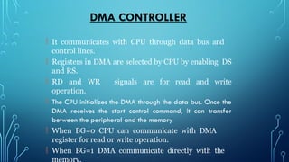 DMA CONTROLLER
 It communicates with CPU through data bus and
control lines.
 Registers in DMA are selected by CPU by enabling DS
and RS.
 RD and WR signals are for read and write
operation.
 The CPU initializes the DMA through the data bus. Once the
DMA receives the start control command, it can transfer
between the peripheral and the memory
 When BG=0 CPU can communicate with DMA
register for read or write operation.
 When BG=1 DMA communicate directly with the
 