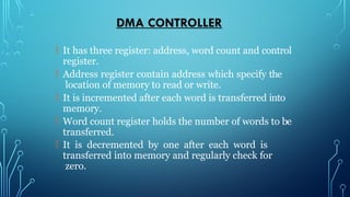 DMA CONTROLLER
 It has three register: address, word count and control
register.
 Address register contain address which specify the
location of memory to read or write.
 It is incremented after each word is transferred into
memory.
 Word count register holds the number of words to be
transferred.
 It is decremented by one after each word is
transferred into memory and regularly check for
zero.
 