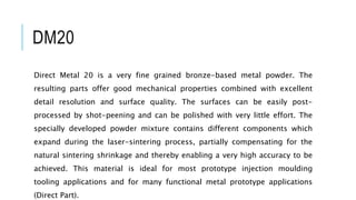 DM20
Direct Metal 20 is a very fine grained bronze-based metal powder. The
resulting parts offer good mechanical properties combined with excellent
detail resolution and surface quality. The surfaces can be easily post-
processed by shot-peening and can be polished with very little effort. The
specially developed powder mixture contains different components which
expand during the laser-sintering process, partially compensating for the
natural sintering shrinkage and thereby enabling a very high accuracy to be
achieved. This material is ideal for most prototype injection moulding
tooling applications and for many functional metal prototype applications
(Direct Part).
 