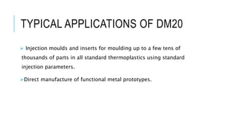 TYPICAL APPLICATIONS OF DM20
 Injection moulds and inserts for moulding up to a few tens of
thousands of parts in all standard thermoplastics using standard
injection parameters.
Direct manufacture of functional metal prototypes.
 