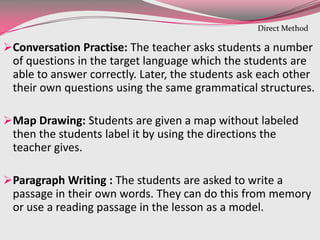 Conversation Practise: The teacher asks students a number
of questions in the target language which the students are
able to answer correctly. Later, the students ask each other
their own questions using the same grammatical structures.
Map Drawing: Students are given a map without labeled
then the students label it by using the directions the
teacher gives.
Paragraph Writing : The students are asked to write a
passage in their own words. They can do this from memory
or use a reading passage in the lesson as a model.
Direct Method
 