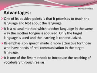 Advantages:
One of its positive points is that it promises to teach the
language and Not about the language.
It is a natural method which teaches language in the same
way the mother tongue is acquired. Only the target
language is used and the learning is contextulaized.
Its emphasis on speech made it more attractive for those
who have needs of real communication in the target
language.
It is one of the first methods to introduce the teaching of
vocabulary through realias.
Direct Method
 