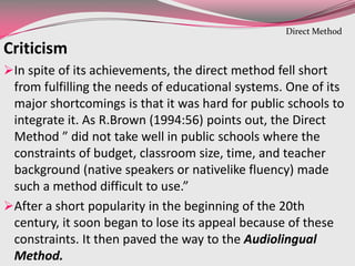 Criticism
In spite of its achievements, the direct method fell short
from fulfilling the needs of educational systems. One of its
major shortcomings is that it was hard for public schools to
integrate it. As R.Brown (1994:56) points out, the Direct
Method ” did not take well in public schools where the
constraints of budget, classroom size, time, and teacher
background (native speakers or nativelike fluency) made
such a method difficult to use.”
After a short popularity in the beginning of the 20th
century, it soon began to lose its appeal because of these
constraints. It then paved the way to the Audiolingual
Method.
Direct Method
 