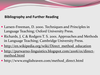  Larsen-Freeman, D. 2000. Techniques and Principles in
Language Teaching; Oxford University Press.
 Richards, J. C.& Rodgers T. S. 2001. Approaches and Methods
in Language Teaching; Cambridge University Press.
 http://en.wikipedia.org/wiki/Direct_method_education
 http://purwarno-linguistics.blogspot.com/2006/01/direct-
method.html
 http://www.englishraven.com/method_direct.html
Bibliography and Further Reading
 