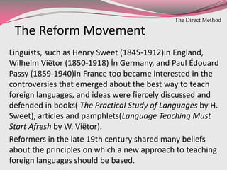 Linguists, such as Henry Sweet (1845-1912)in England,
Wilhelm Viëtor (1850-1918) İn Germany, and Paul Édouard
Passy (1859-1940)in France too became interested in the
controversies that emerged about the best way to teach
foreign languages, and ideas were fiercely discussed and
defended in books( The Practical Study of Languages by H.
Sweet), articles and pamphlets(Language Teaching Must
Start Afresh by W. Viëtor).
Reformers in the late 19th century shared many beliefs
about the principles on which a new approach to teaching
foreign languages should be based.
The Reform Movement
The Direct Method
 