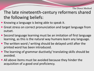 The late nineteenth-century reformers shared
the following beliefs:
 Knowing a language is being able to speak it.
 Great stress on correct pronunciation and target language from
outset.
 Second language learning must be an imitation of first language
learning, as this is the natural way humans learn any language.
 The written word / writing should be delayed until after the
printed word has been introduced.
 The learning of grammar ductively/ translating skills should be
avoided.
 All above items must be avoided because they hinder the
acquisition of a good oral proficiency.
The Direct Method
 