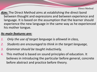 Aim: The Direct Method aims at establishing the direct bond
between thought and expressions and between experience and
language. It is based on the assumption that the learner should
experience the new language in the same way as he experienced
his mother tongue.
Its main features are:
1. Only the use of target language is allowed in class,
2. Students are encouraged to think in the target language,
3. Grammar should be taught inductively,
4. This method is based on sound principles of education. It
believes in introducing the particular before general, concrete
before abstract and practice before theory.
Direct Method
 