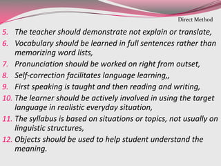 5. The teacher should demonstrate not explain or translate,
6. Vocabulary should be learned in full sentences rather than
memorizing word lists,
7. Pronunciation should be worked on right from outset,
8. Self-correction facilitates language learning,,
9. First speaking is taught and then reading and writing,
10. The learner should be actively involved in using the target
language in realistic everyday situation,
11. The syllabus is based on situations or topics, not usually on
linguistic structures,
12. Objects should be used to help student understand the
meaning.
Direct Method
 